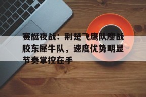 关于赛艇夜战：荆楚飞鹰队鏖战胶东犀牛队，速度优势明显节奏掌控在手的信息开云登录入口
