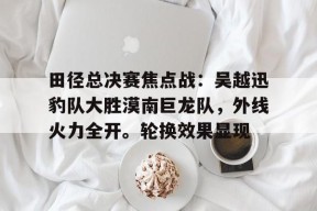 田径总决赛焦点战：吴越迅豹队大胜漠南巨龙队，外线火力全开。轮换效果显现的简单介绍kaiyun