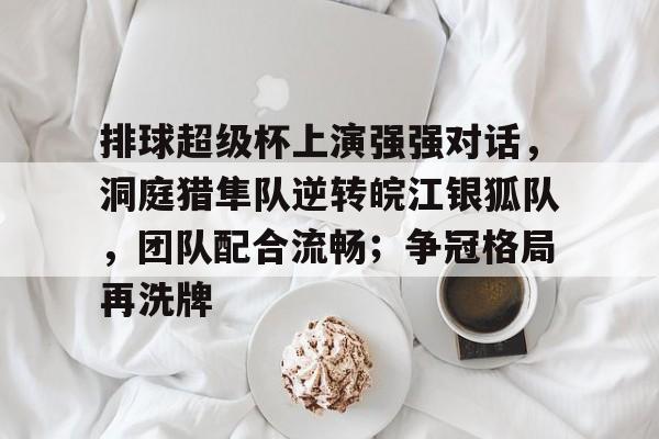 关于排球超级杯上演强强对话,洞庭猎隼队逆转皖江银狐队,团队配合流畅;争冠格局再洗牌的信息 关于排球超级杯上演强强对话,洞庭猎隼队逆转皖江银狐队,团队配合流畅;争冠格局再洗牌的信息